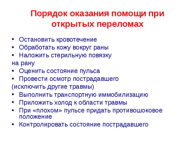 Порядок оказания помощи при открытых переломах Остановить кровотечение Обработать кожу вокруг раны Наложить стерильную повязку на рану Оценить состояние пульса Провести осмотр пострадавшего (исключить другие травмы) Выполнить транспортную иммобилизацию Приложить холод к области травмы При «плохом» пульсе придать противошоковое положение Контролировать состояние пострадавшего  
