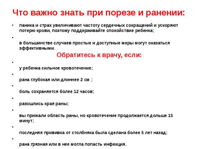  Что важно знать при порезе и ранении:   паника и страх увеличивают частоту сердечных сокращений и ускоряют потерю крови, поэтому поддерживайте спокойствие ребенка;  в большинстве случаев простые и доступные меры могут оказаться эффективными.   Обратитесь к врачу, если:  у ребенка сильное кровотечение;  рана глубокая или длиннее 2 см ;  боль сохраняется более 12 часов;  разошлись края раны;  вы прижали область раны, но кровотечение продолжается дольше 15 минут;  последняя прививка от столбняка была сделана более 5 лет назад;  рана грязная или в нее могла попасть инфекция.  