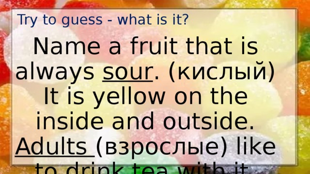 Try to guess - what is it? Name a fruit that is always sour . (кислый) It is yellow on the inside and outside. Adults (взрослые) like to drink tea with it. 