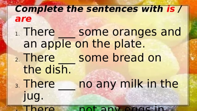Complete the sentences with is / are There ___ some oranges and an apple on the plate. There ___ some bread on the dish. There ___ no any milk in the jug. There ___ not any eggs in the fridge. 
