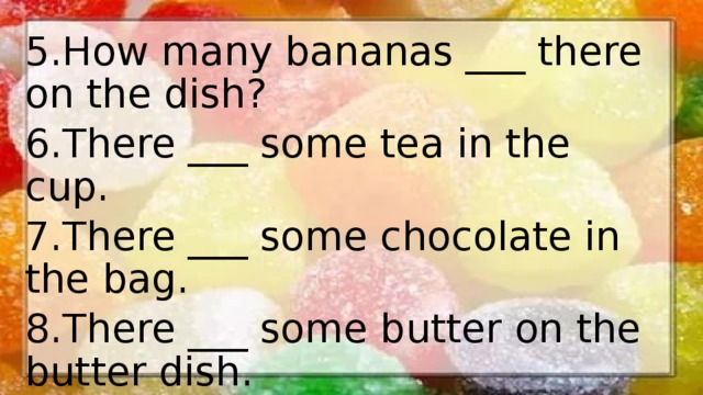 5.How many bananas ___ there on the dish? 6.There ___ some tea in the cup. 7.There ___ some chocolate in the bag. 8.There ___ some butter on the butter dish. 9.There ___ some cucumbers and tomatoes in this salad 