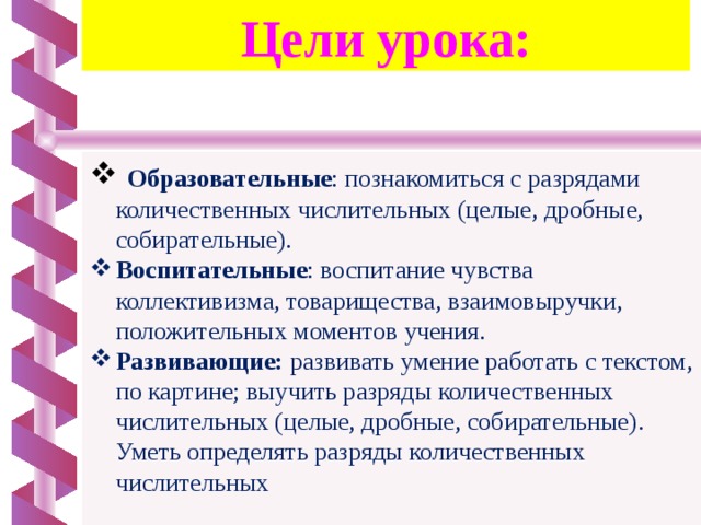 Цели урока:  Образовательные : познакомиться с разрядами количественных числительных (целые, дробные, собирательные). Воспитательные : воспитание чувства коллективизма, товарищества, взаимовыручки, положительных моментов учения. Развивающие: развивать умение работать с текстом, по картине; выучить разряды количественных числительных (целые, дробные, собирательные). Уметь определять разряды количественных числительных 