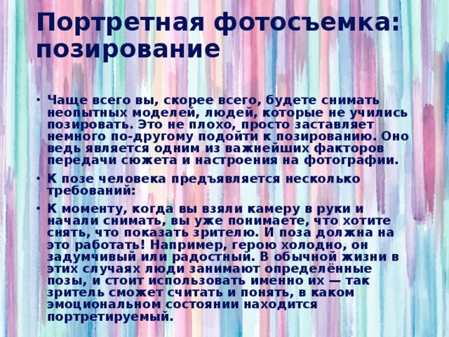 Портретная фотосъемка: позирование   Чаще всего вы, скорее всего, будете снимать неопытных моделей, людей, которые не учились позировать. Это не плохо, просто заставляет немного по-другому подойти к позированию. Оно ведь является одним из важнейших факторов передачи сюжета и настроения на фотографии. К позе человека предъявляется несколько требований: К моменту, когда вы взяли камеру в руки и начали снимать, вы уже понимаете, что хотите снять, что показать зрителю. И поза должна на это работать! Например, герою холодно, он задумчивый или радостный. В обычной жизни в этих случаях люди занимают определённые позы, и стоит использовать именно их — так зритель сможет считать и понять, в каком эмоциональном состоянии находится портретируемый. 