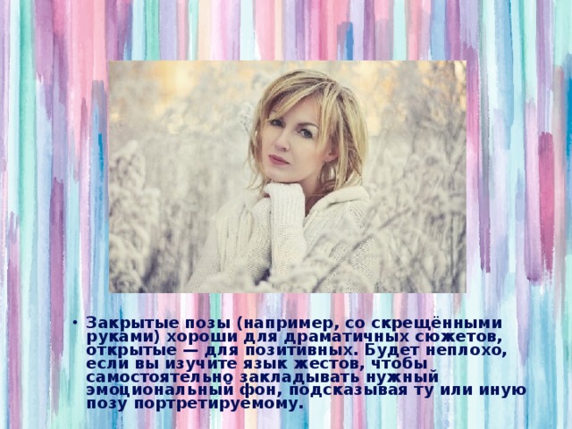 Закрытые позы (например, со скрещёнными руками) хороши для драматичных сюжетов, открытые — для позитивных. Будет неплохо, если вы изучите язык жестов, чтобы самостоятельно закладывать нужный эмоциональный фон, подсказывая ту или иную позу портретируемому. 