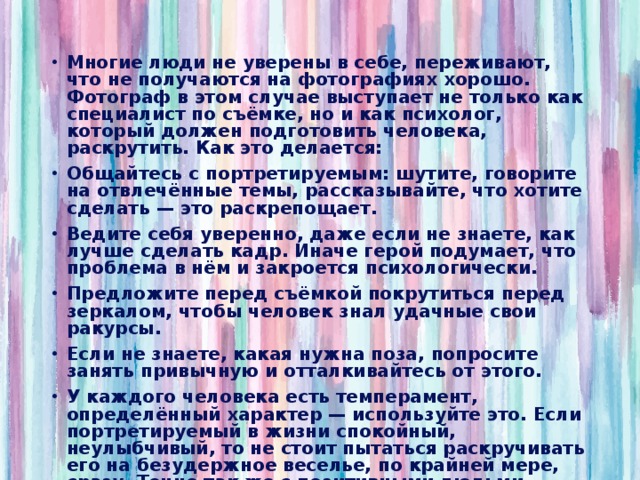 Многие люди не уверены в себе, переживают, что не получаются на фотографиях хорошо. Фотограф в этом случае выступает не только как специалист по съёмке, но и как психолог, который должен подготовить человека, раскрутить. Как это делается: Общайтесь с портретируемым: шутите, говорите на отвлечённые темы, рассказывайте, что хотите сделать — это раскрепощает. Ведите себя уверенно, даже если не знаете, как лучше сделать кадр. Иначе герой подумает, что проблема в нём и закроется психологически. Предложите перед съёмкой покрутиться перед зеркалом, чтобы человек знал удачные свои ракурсы. Если не знаете, какая нужна поза, попросите занять привычную и отталкивайтесь от этого. У каждого человека есть темперамент, определённый характер — используйте это. Если портретируемый в жизни спокойный, неулыбчивый, то не стоит пытаться раскручивать его на безудержное веселье, по крайней мере, сразу. Точно так же с позитивными людьми — сложно будет сделать с ними жёсткий, драматичный снимок.  