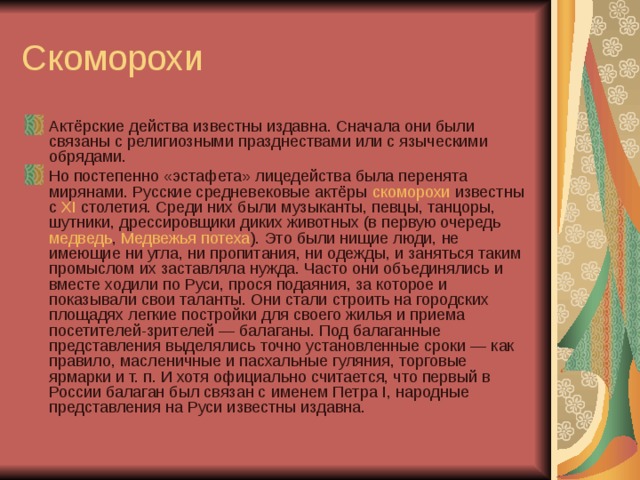 Актёрские действа известны издавна. Сначала они были связаны с религиозными празднествами или с языческими обрядами. Но постепенно «эстафета» лицедейства была перенята мирянами. Русские средневековые актёры  скоморохи  известны с  XI  столетия. Среди них были музыканты, певцы, танцоры, шутники, дрессировщики диких животных (в первую очередь  медведь ,  Медвежья потеха ). Это были нищие люди, не имеющие ни угла, ни пропитания, ни одежды, и заняться таким промыслом их заставляла нужда. Часто они объединялись и вместе ходили по Руси, прося подаяния, за которое и показывали свои таланты. Они стали строить на городских площадях легкие постройки для своего жилья и приема посетителей-зрителей — балаганы. Под балаганные представления выделялись точно установленные сроки — как правило, масленичные и пасхальные гуляния, торговые ярмарки и т. п. И хотя официально считается, что первый в России балаган был связан с именем Петра I, народные представления на Руси известны издавна. 