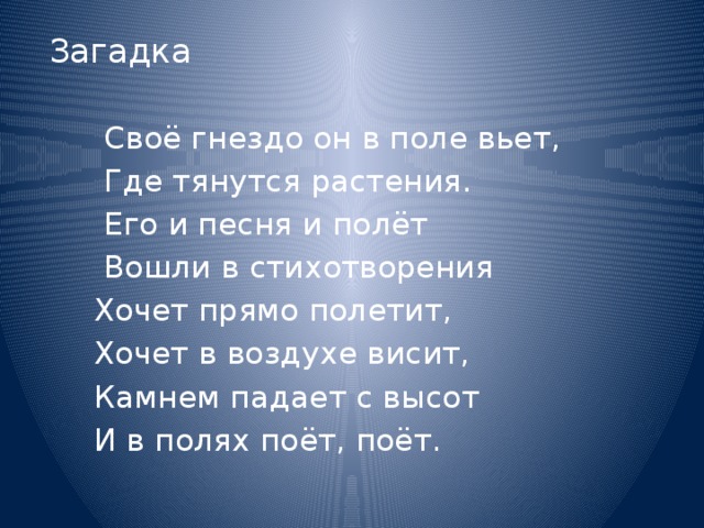 Загадка    Своё гнездо он в поле вьет,  Где тянутся растения.  Его и песня и полёт  Вошли в стихотворения  Хочет прямо полетит,  Хочет в воздухе висит,  Камнем падает с высот  И в полях поёт, поёт. 