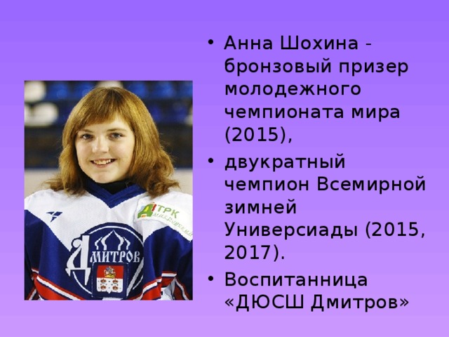 Анна Шохина - бронзовый призер молодежного чемпионата мира (2015), двукратный чемпион Всемирной зимней Универсиады (2015, 2017). Воспитанница «ДЮСШ Дмитров» 