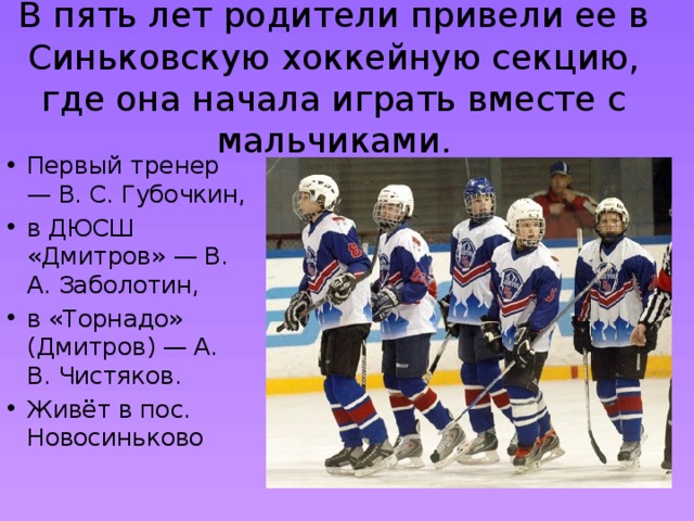 В пять лет родители привели ее в Синьковскую хоккейную секцию, где она начала играть вместе с мальчиками. Первый тренер — В. С. Губочкин, в ДЮСШ «Дмитров» — В. А. Заболотин, в «Торнадо» (Дмитров) — А. В. Чистяков. Живёт в пос. Новосиньково 