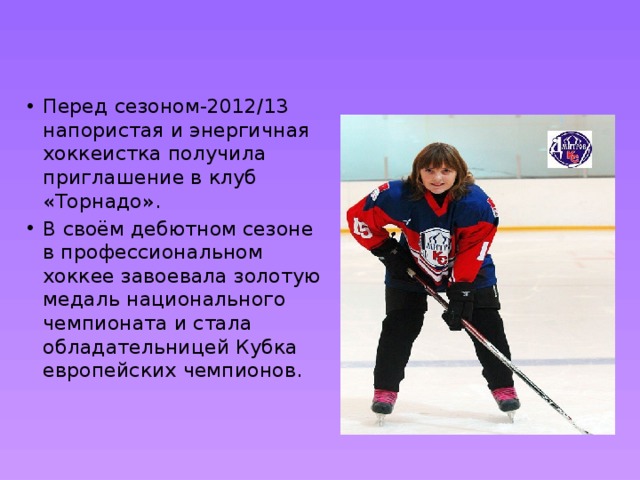 Перед сезоном-2012/13 напористая и энергичная хоккеистка получила приглашение в клуб «Торнадо». В своём дебютном сезоне в профессиональном хоккее завоевала золотую медаль национального чемпионата и стала обладательницей Кубка европейских чемпионов.   
