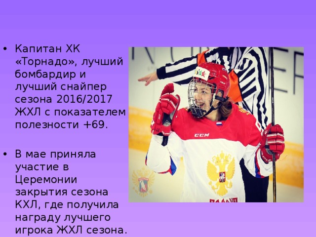 Капитан ХК «Торнадо», лучший бомбардир и лучший снайпер сезона 2016/2017 ЖХЛ с показателем полезности +69. В мае приняла участие в Церемонии закрытия сезона КХЛ, где получила награду лучшего игрока ЖХЛ сезона. 