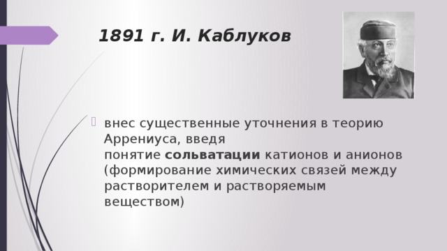 1891 г. И. Каблуков внес существенные уточнения в теорию Аррениуса, введя понятие  сольватации  катионов и анионов (формирование химических связей между растворителем и растворяемым веществом) 