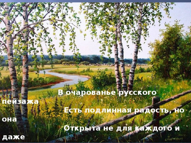  В очарованье русского пейзажа                         Есть подлинная радость, но она                         Открыта не для каждого и даже                          Не каждому художнику видна. 