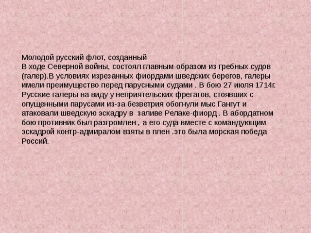 Молодой русский флот, созданный В ходе Северной войны, состоял главным образом из гребных судов (галер).В условиях изрезанных фиордами шведских берегов, галеры имели преимущество перед парусными судами . В бою 27 июля 1714г. Русские галеры на виду у неприятельских фрегатов, стоявших с опущенными парусами из-за безветрия обогнули мыс Гангут и атаковали шведскую эскадру в заливе Релаке-фиорд . В абордатном бою противник был разгромлен , а его суда вместе с командующим эскадрой контр-адмиралом взяты в плен .это была морская победа Россий. 