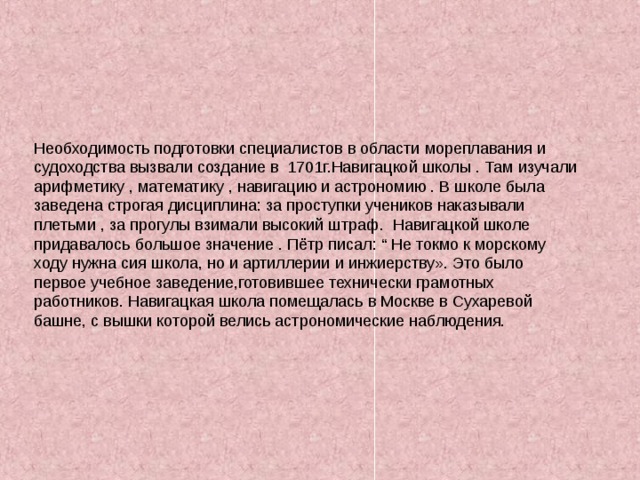 Необходимость подготовки специалистов в области мореплавания и судоходства вызвали создание в 1701г.Навигацкой школы . Там изучали арифметику , математику , навигацию и астрономию . В школе была заведена строгая дисциплина : за проступки учеников наказывали плетьми , за прогулы взимали высокий штраф. Навигацкой школе придавалось большое значение . Пётр писал : “ Не токмо к морскому ходу нужна сия школа, но и артиллерии и инжиерству». Это было первое учебное заведение,готовившее технически грамотных работников. Навигацкая школа помещалась в Москве в Сухаревой башне, с вышки которой велись астрономические наблюдения. 