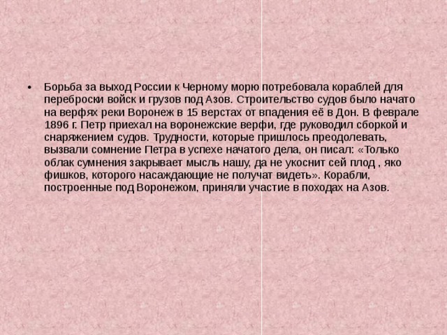 Борьба за выход России к Черному морю потребовала кораблей для переброски войск и грузов под Азов. Строительство судов было начато на верфях реки Воронеж в 15 верстах от впадения её в Дон. В феврале 1896 г. Петр приехал на воронежские верфи, где руководил сборкой и снаряжением судов. Трудности, которые пришлось преодолевать, вызвали сомнение Петра в успехе начатого дела, он писал: «Только облак сумнения закрывает мысль нашу, да не укоснит сей плод , яко фишков, которого насаждающие не получат видеть». Корабли, построенные под Воронежом, приняли участие в походах на Азов. 