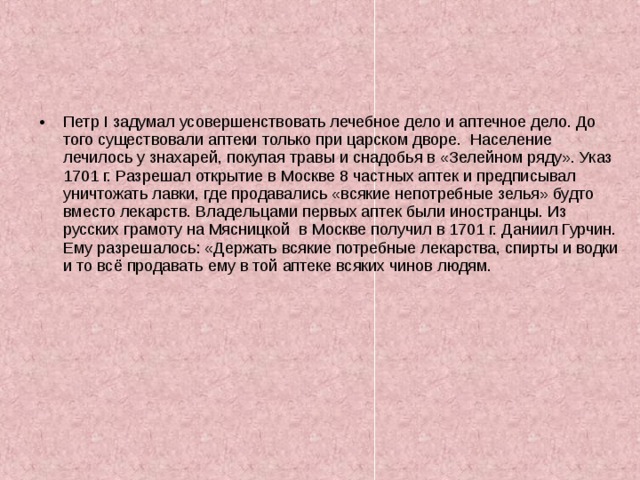 Петр I задумал усовершенствовать лечебное дело и аптечное дело. До того существовали аптеки только при царском дворе. Население лечилось у знахарей, покупая травы и снадобья в «Зелейном ряду». Указ 1701 г. Разрешал открытие в Москве 8 частных аптек и предписывал уничтожать лавки, где продавались «всякие непотребные зелья» будто вместо лекарств. Владельцами первых аптек были иностранцы. Из русских грамоту на Мясницкой в Москве получил в 1701 г. Даниил Гурчин. Ему разрешалось: «Держать всякие потребные лекарства, спирты и водки и то всё продавать ему в той аптеке всяких чинов людям. 
