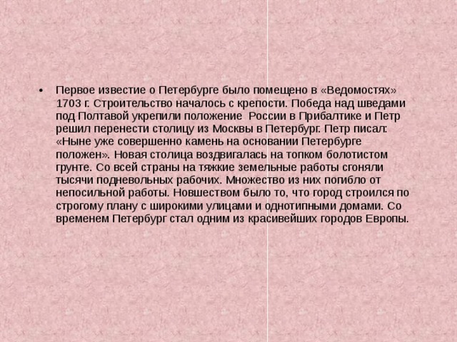 Первое известие о Петербурге было помещено в «Ведомостях» 1703 г. Строительство началось с крепости. Победа над шведами под Полтавой укрепили положение России в Прибалтике и Петр решил перенести столицу из Москвы в Петербург. Петр писал: «Ныне уже совершенно камень на основании Петербурге положен». Новая столица воздвигалась на топком болотистом грунте. Со всей страны на тяжкие земельные работы сгоняли тысячи подневольных рабочих. Множество из них погибло от непосильной работы. Новшеством было то, что город строился по строгому плану с широкими улицами и однотипными домами. Со временем Петербург стал одним из красивейших городов Европы. 