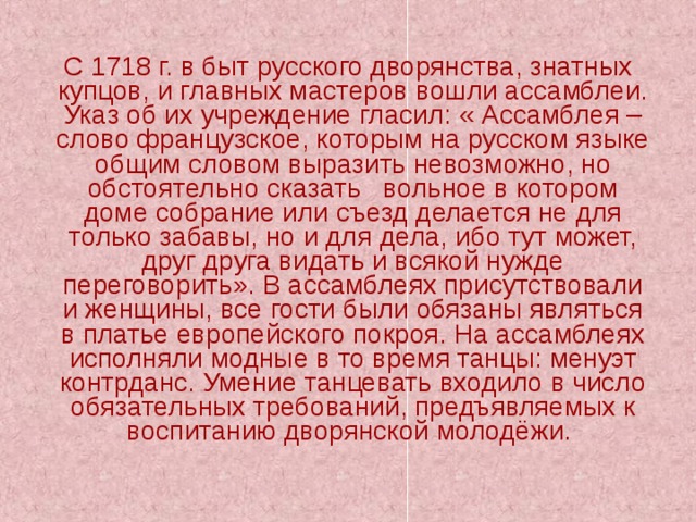  С 1718 г. в быт русского дворянства, знатных купцов, и главных мастеров вошли ассамблеи. Указ об их учреждение гласил: « Ассамблея – слово французское, которым на русском языке общим словом выразить невозможно, но обстоятельно сказать вольное в котором доме собрание или съезд делается не для только забавы, но и для дела, ибо тут может, друг друга видать и всякой нужде переговорить». В ассамблеях присутствовали и женщины, все гости были обязаны являться в платье европейского покроя. На ассамблеях исполняли модные в то время танцы: менуэт контрданс. Умение танцевать входило в число обязательных требований, предъявляемых к воспитанию дворянской молодёжи. 