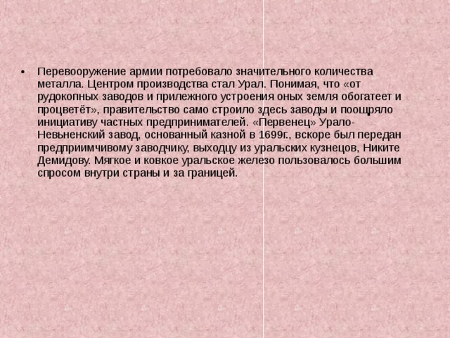 Перевооружение армии потребовало значительного количества металла. Центром производства стал Урал. Понимая, что «от рудокопных заводов и прилежного устроения оных земля обогатеет и процветёт», правительство само строило здесь заводы и поощряло инициативу частных предпринимателей. «Первенец» Урало-Невьненский завод, основанный казной в 1699г., вскоре был передан предприимчивому заводчику, выходцу из уральских кузнецов, Никите Демидову. Мягкое и ковкое уральское железо пользовалось большим спросом внутри страны и за границей. 