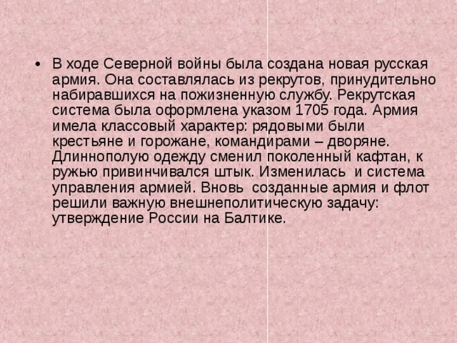 В ходе Северной войны была создана новая русская армия. Она составлялась из рекрутов, принудительно набиравшихся на пожизненную службу. Рекрутская система была оформлена указом 1705 года. Армия имела классовый характер: рядовыми были крестьяне и горожане, командирами – дворяне. Длиннополую одежду сменил поколенный кафтан, к ружью привинчивался штык. Изменилась и система управления армией. Вновь созданные армия и флот решили важную внешнеполитическую задачу: утверждение России на Балтике. 