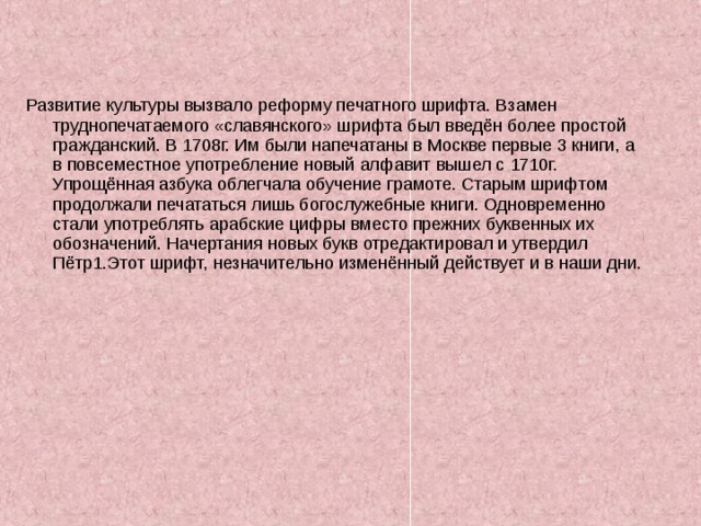 Развитие культуры вызвало реформу печатного шрифта. Взамен труднопечатаемого «славянского» шрифта был введён более простой гражданский. В 1708г. Им были напечатаны в Москве первые 3 книги, а в повсеместное употребление новый алфавит вышел с 1710г. Упрощённая азбука облегчала обучение грамоте. Старым шрифтом продолжали печататься лишь богослужебные книги. Одновременно стали употреблять арабские цифры вместо прежних буквенных их обозначений. Начертания новых букв отредактировал и утвердил Пётр1.Этот шрифт, незначительно изменённый действует и в наши дни. 