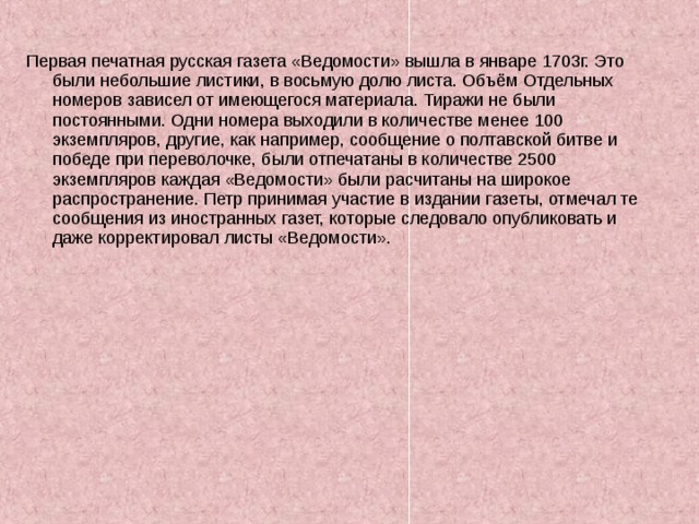 Первая печатная русская газета «Ведомости» вышла в январе 1703г. Это были небольшие листики, в восьмую долю листа. Объём Отдельных номеров зависел от имеющегося материала. Тиражи не были постоянными. Одни номера выходили в количестве менее 100 экземпляров, другие, как например, сообщение о полтавской битве и победе при переволочке, были отпечатаны в количестве 2500 экземпляров каждая «Ведомости» были расчитаны на широкое распространение. Петр принимая участие в издании газеты, отмечал те сообщения из иностранных газет, которые следовало опубликовать и даже корректировал листы «Ведомости». 