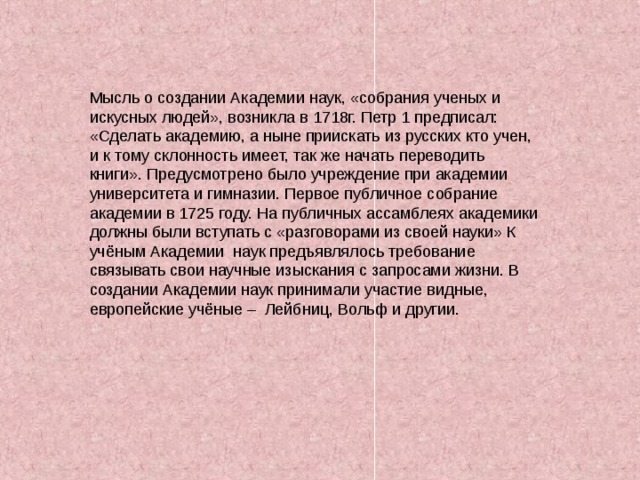 Мысль о создании Академии наук, «собрания ученых и искусных людей», возникла в 1718г. Петр 1 предписал: «Сделать академию, а ныне приискать из русских кто учен, и к тому склонность имеет, так же начать переводить книги». Предусмотрено было учреждение при академии университета и гимназии. Первое публичное собрание академии в 1725 году. На публичных ассамблеях академики должны были вступать с «разговорами из своей науки» К учёным Академии наук предъявлялось требование связывать свои научные изыскания с запросами жизни. В создании Академии наук принимали участие видные, европейские учёные – Лейбниц, Вольф и другии. 