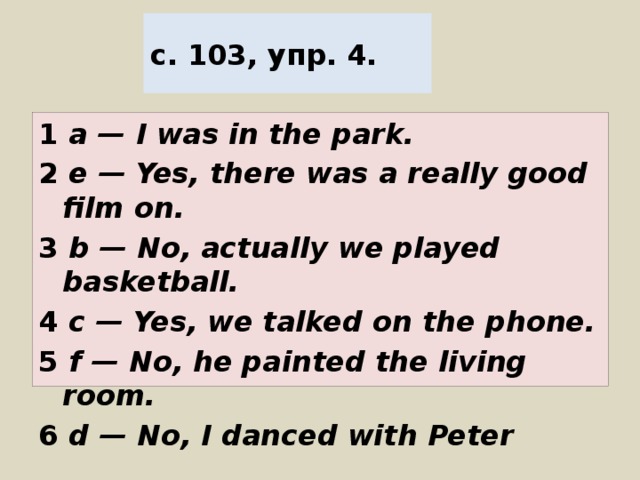 с. 103, упр. 4. 1 a — I was in the park. 2 e — Yes, there was a really good film on. 3 b — No, actually we played basketball. 4 c — Yes, we talked on the phone. 5 f — No, he painted the living room. 6 d — No, I danced with Peter