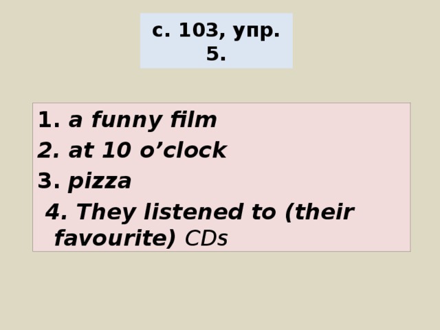 с. 103, упр. 5. 1. a funny film 2. at 10 o’clock 3. pizza  4. They listened to (their favourite) CDs