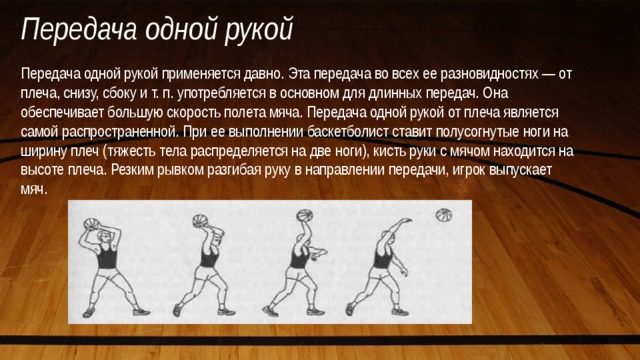 Передача одной рукой Передача одной рукой применяется давно. Эта передача во всех ее разновидностях — от плеча, снизу, сбоку и т. п. употребляется в основном для длинных передач. Она обеспечивает большую скорость полета мяча. Передача одной рукой от плеча является самой распространенной. При ее выполнении баскетболист ставит полусогнутые ноги на ширину плеч (тяжесть тела распределяется на две ноги), кисть руки с мячом находится на высоте плеча. Резким рывком разгибая руку в направлении передачи, игрок выпускает мяч. 