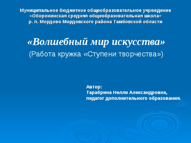 Муниципальное бюджетное общеобразовательное учреждение  «Оборонинская средняя общеобразовательная школа»  р. п. Мордово Мордовского района Тамбовской области «Волшебный мир искусства» (Работа кружка «Ступени творчества») Автор: Тарабрина Нелли Александровна, педагог дополнительного образования.    