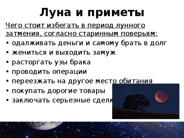 Луна и приметы Чего стоит избегать в период лунного затмения, согласно старинным поверьям: • одалживать деньги и самому брать в долг • жениться и выходить замуж • расторгать узы брака • проводить операции • переезжать на другое место обитания • покупать дорогие товары • заключать серьезные сделки. 