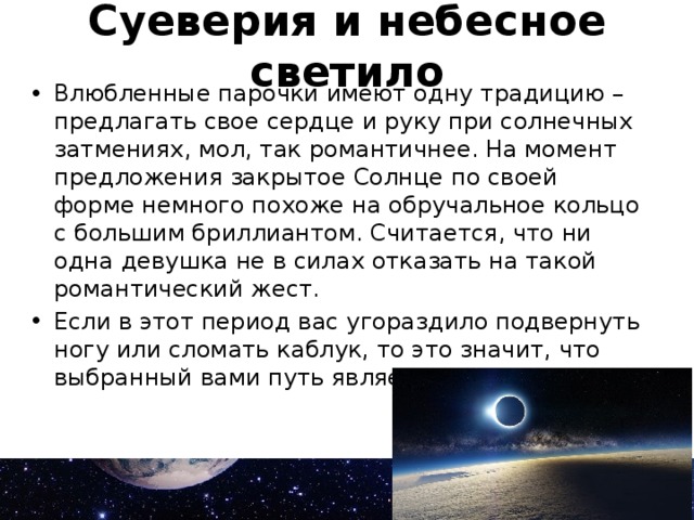 Суеверия и небесное светило Влюбленные парочки имеют одну традицию – предлагать свое сердце и руку при солнечных затмениях, мол, так романтичнее. На момент предложения закрытое Солнце по своей форме немного похоже на обручальное кольцо с большим бриллиантом. Считается, что ни одна девушка не в силах отказать на такой романтический жест. Если в этот период вас угораздило подвернуть ногу или сломать каблук, то это значит, что выбранный вами путь является неверным. 