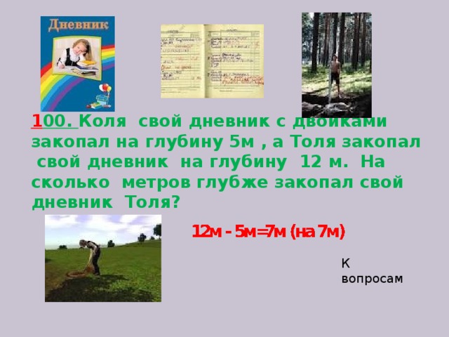 1 00. Коля свой дневник с двойками закопал на глубину 5м , а Толя закопал свой дневник на глубину 12 м. На сколько метров глубже закопал свой дневник Толя?    К вопросам 