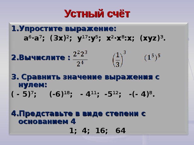Устный счёт 1.Упростите выражение:  а 6 ∙а 7 ; (3х) 2 ; у 17 :у 5 ; х 2 ∙х 8 :х; (ху z ) 3 .  2.Вычислите : 3. Сравнить значение выражения с нулем: ( - 5) 7 ; (-6) 18 ; - 4 11 ; -5 12 ; -(- 4) 8 . 4.Представьте в виде степени с основанием 4  1; 4; 16; 64 