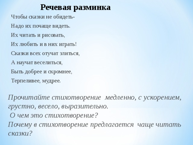 Речевая разминка Чтобы сказки не обидеть- Надо их почаще видеть. Их читать и рисовать, Их любить и в них играть! Сказки всех отучат злиться, А научат веселиться, Быть добрее и скромнее, Терпеливее, мудрее. Прочитайте стихотворение медленно, с ускорением, грустно, весело, выразительно.  О чем это стихотворение? Почему в стихотворение предлагается чаще читать сказки? 