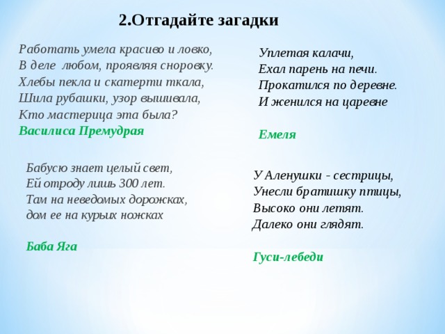 2.Отгадайте загадки Работать умела красиво и ловко, В деле любом, проявляя сноровку. Хлебы пекла и скатерти ткала, Шила рубашки, узор вышивала, Кто мастерица эта была? Василиса Премудрая Уплетая калачи, Ехал парень на печи. Прокатился по деревне. И женился на царевне  Емеля Бабусю знает целый свет, Ей отроду лишь 300 лет. Там на неведомых дорожках, дом ее на курьих ножках  Баба Яга У Аленушки - сестрицы, Унесли братишку птицы, Высоко они летят. Далеко они глядят.  Гуси-лебеди 