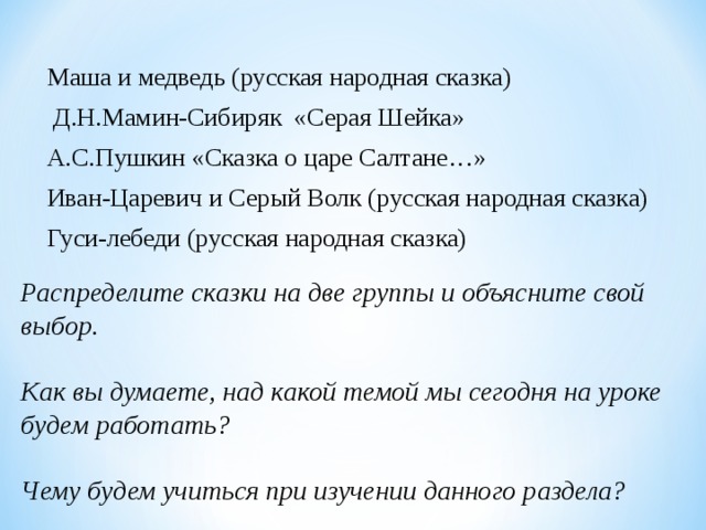 Маша и медведь (русская народная сказка)  Д.Н.Мамин-Сибиряк  «Серая Шейка» А.С.Пушкин «Сказка о царе Салтане…» Иван-Царевич и Серый Волк (русская народная сказка) Гуси-лебеди (русская народная сказка) Распределите сказки на две группы и объясните свой выбор.   Как вы думаете, над какой темой мы сегодня на уроке будем работать?   Чему будем учиться при изучении данного раздела? 