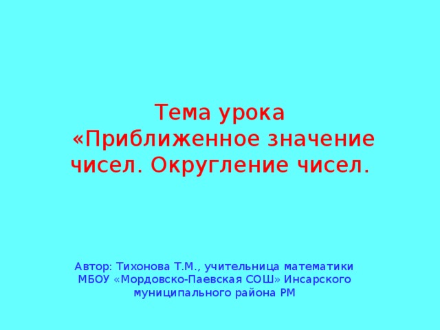 Тема урока  «Приближенное значение чисел. Округление чисел. Автор: Тихонова Т.М., учительница математики МБОУ «Мордовско-Паевская СОШ» Инсарского муниципального района РМ 