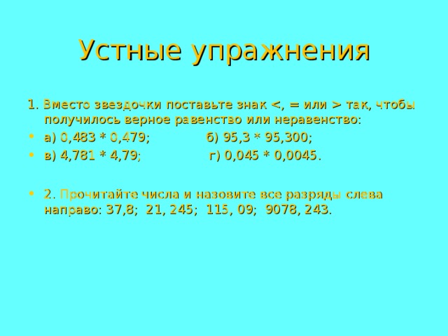 Устные упражнения 1. Вместо звездочки поставьте знак  так, чтобы получилось верное равенство или неравенство: а) 0,483 * 0,479;   б) 95,3 * 95,300; в) 4,781 * 4,79;  г) 0,045 * 0,0045.  2. Прочитайте числа и назовите все разряды слева направо: 37,8; 21, 245; 115, 09; 9078, 243. 