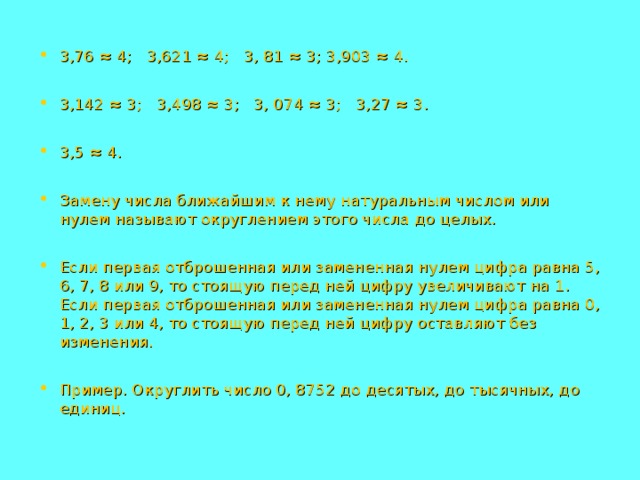 3,76 ≈ 4; 3,621 ≈ 4; 3, 81 ≈ 3; 3,903 ≈ 4.  3,142 ≈ 3; 3,498 ≈ 3; 3, 074 ≈ 3; 3,27 ≈ 3.  3,5 ≈ 4.  Замену числа ближайшим к нему натуральным числом или нулем называют округлением этого числа до целых.  Если первая отброшенная или замененная нулем цифра равна 5, 6, 7, 8 или 9, то стоящую перед ней цифру увеличивают на 1. Если первая отброшенная или замененная нулем цифра равна 0, 1, 2, 3 или 4, то стоящую перед ней цифру оставляют без изменения.  Пример. Округлить число 0, 8752 до десятых, до тысячных, до единиц. 