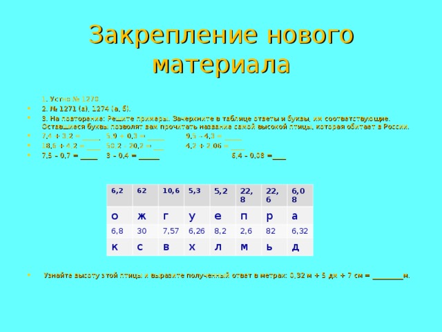 Закрепление нового материала  1. Устно № 1270. 2. № 1271 (а), 1274 (а, б). 3. На повторение: Решите примеры. Зачеркните в таблице ответы и буквы, им соответствующие. Оставшиеся буквы позволят вам прочитать название самой высокой птицы, которая обитает в России. 7,4 + 3,2 = _____   5,9 + 0,3 = _____   9,5 – 4,3 = _____ 18,6 + 4,2 = ____   50,2 – 20,2 = ___   4,2 + 2,06 = ____ 7,5 – 0,7 = _____   3 – 0,4 = ______ 6,4 – 0,08 =____             Узнайте высоту этой птицы и выразите полученный ответ в метрах: 0,32 м + 5 дм + 7 см = _________м. 6,2 62 о 10,6 6,8 ж 5,3 к 30 г 5,2 у 7,57 с е 22,8 6,26 в 22,6 8,2 х п 6,08 л р 2,6 82 а м 6,32 ь д 