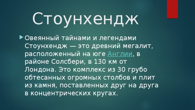 Стоунхендж Овеянный тайнами и легендами Стоунхендж — это древний мегалит, расположенный на юге  Англии , в районе Солсбери, в 130 км от Лондона. Это комплекс из 30 грубо обтесанных огромных столбов и плит из камня, поставленных друг на друга в концентрических кругах. 