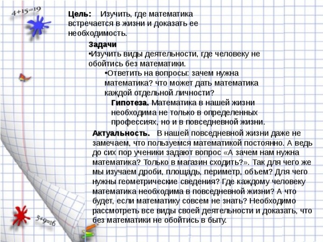 Цель:  Изучить, где математика встречается в жизни и доказать ее необходимость. Задачи Изучить виды деятельности, где человеку не обойтись без математики. Ответить на вопросы: зачем нужна математика? что может дать математика каждой отдельной личности? Ответить на вопросы: зачем нужна математика? что может дать математика каждой отдельной личности? Гипотеза. Актуальность.  В нашей повседневной жизни даже не замечаем, что пользуемся математикой постоянно. А ведь до сих пор ученики задают вопрос «А зачем нам нужна математика? Только в магазин сходить?». Так для чего же мы изучаем дроби, площадь, периметр, объем? Для чего нужны геометрические сведения? Где каждому человеку математика необходима в повседневной жизни? А что будет, если математику совсем не знать? Необходимо рассмотреть все виды своей деятельности и доказать, что без математики не обойтись в быту. 