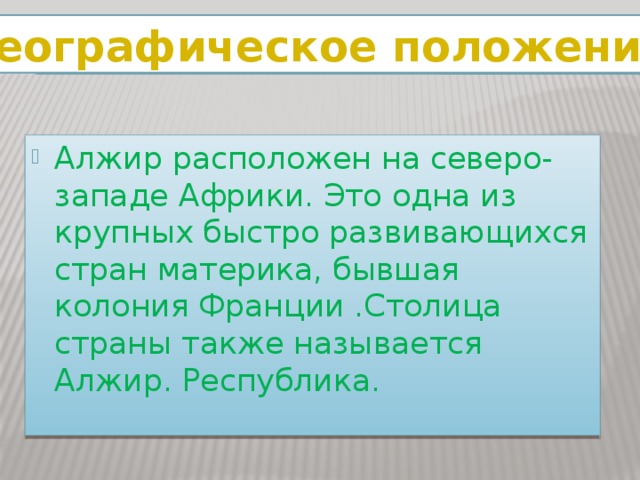 Географическое положение Алжир расположен на северо-западе Африки. Это одна из крупных быстро развивающихся стран материка, бывшая колония Франции .Столица страны также называется Алжир. Республика. 