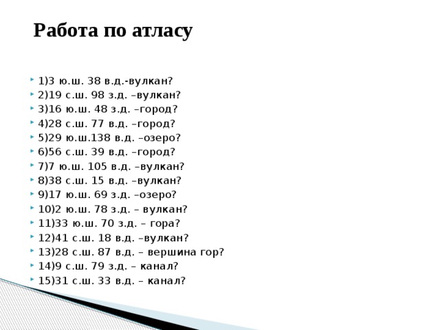  Работа по атласу   1)3 ю.ш. 38 в.д.-вулкан? 2)19 с.ш. 98 з.д. –вулкан? 3)16 ю.ш. 48 з.д. –город? 4)28 с.ш. 77 в.д. –город? 5)29 ю.ш.138 в.д. –озеро? 6)56 с.ш. 39 в.д. –город? 7)7 ю.ш. 105 в.д. –вулкан? 8)38 с.ш. 15 в.д. –вулкан? 9)17 ю.ш. 69 з.д. –озеро? 10)2 ю.ш. 78 з.д. – вулкан? 11)33 ю.ш. 70 з.д. – гора? 12)41 с.ш. 18 в.д. –вулкан? 13)28 с.ш. 87 в.д. – вершина гор? 14)9 с.ш. 79 з.д. – канал? 15)31 с.ш. 33 в.д. – канал? 