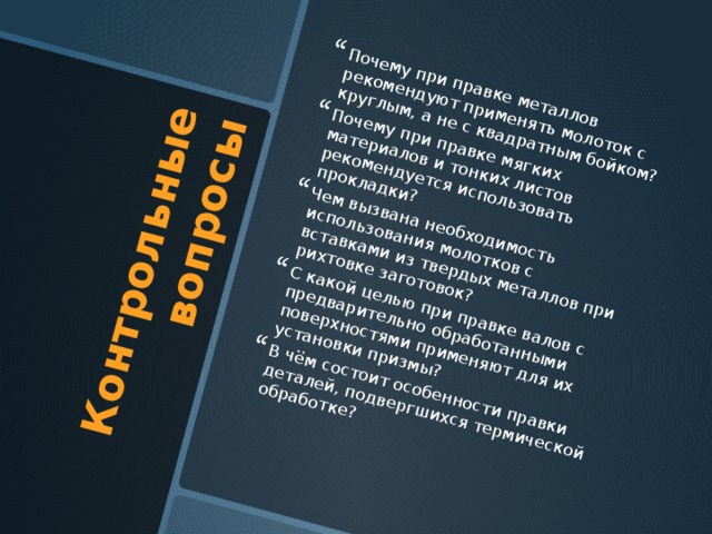 Контрольные вопросы Почему при правке металлов рекомендуют применять молоток с круглым, а не с квадратным бойком? Почему при правке мягких материалов и тонких листов рекомендуется использовать прокладки? Чем вызвана необходимость использования молотков с вставками из твердых металлов при рихтовке заготовок? С какой целью при правке валов с предварительно обработанными поверхностями применяют для их установки призмы? В чём состоит особенности правки деталей, подвергшихся термической обработке? 