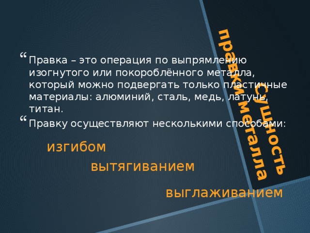 Сущность правки металла Правка – это операция по выпрямлению изогнутого или покороблённого металла, который можно подвергать только пластичные материалы: алюминий, сталь, медь, латунь, титан. Правку осуществляют несколькими способами: изгибом вытягиванием выглаживанием 