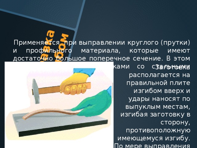 Правка изгибом  Применяется при выправлении круглого (прутки) и профильного материала, которые имеют достаточно большое поперечное сечение. В этом случае пользуются молотками со стальными бойками . Заготовка располагается на правильной плите изгибом вверх и удары наносят по выпуклым местам, изгибая заготовку в сторону, противоположную имеющемуся изгибу. По мере выправления заготовки силу удара уменьшают . 